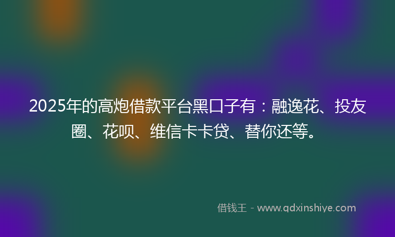 2025年的高炮借款平台黑口子有：融逸花、投友圈、花呗、维信卡卡贷、替你还等。