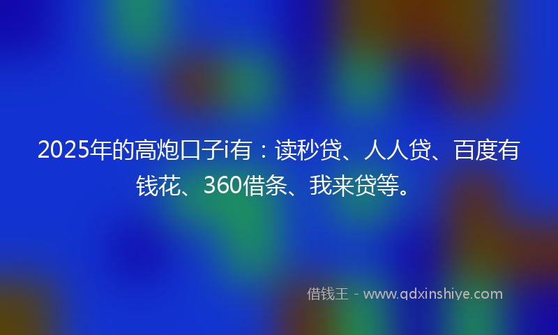2025年的高炮口子i有：读秒贷、人人贷、百度有钱花、360借条、我来贷等。