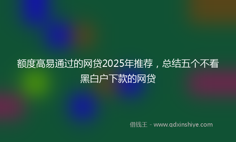 额度高易通过的网贷2025年推荐，总结五个不看黑白户下款的网贷
