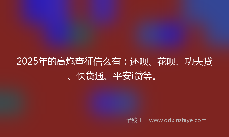 2025年的高炮查征信么有：还呗、花呗、功夫贷、快贷通、平安i贷等。
