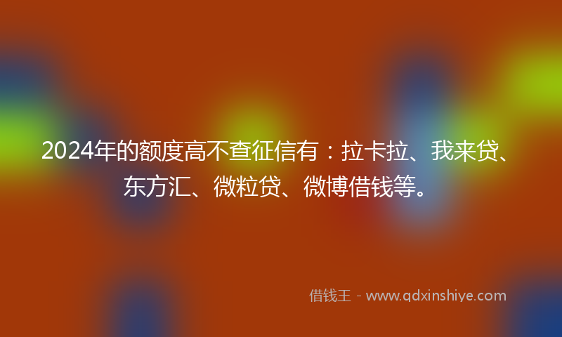 2024年的额度高不查征信有：拉卡拉、我来贷、东方汇、微粒贷、微博借钱等。