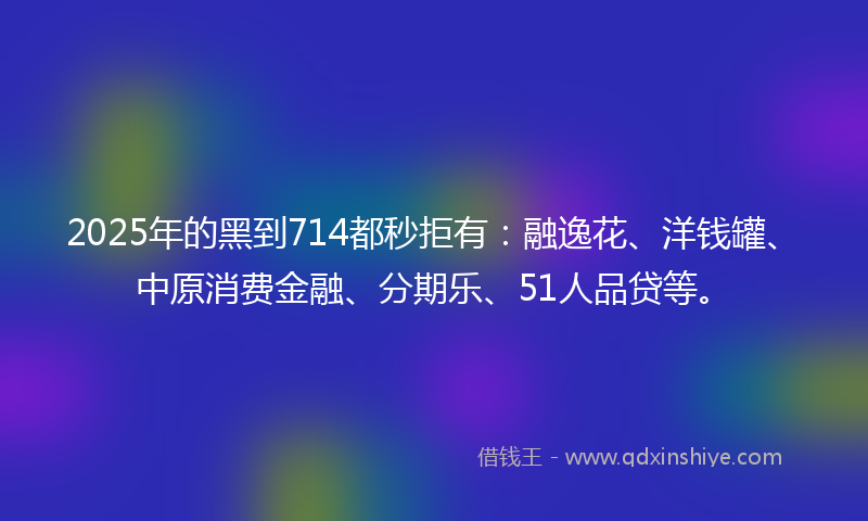 2025年的黑到714都秒拒有：融逸花、洋钱罐、中原消费金融、分期乐、51人品贷等。