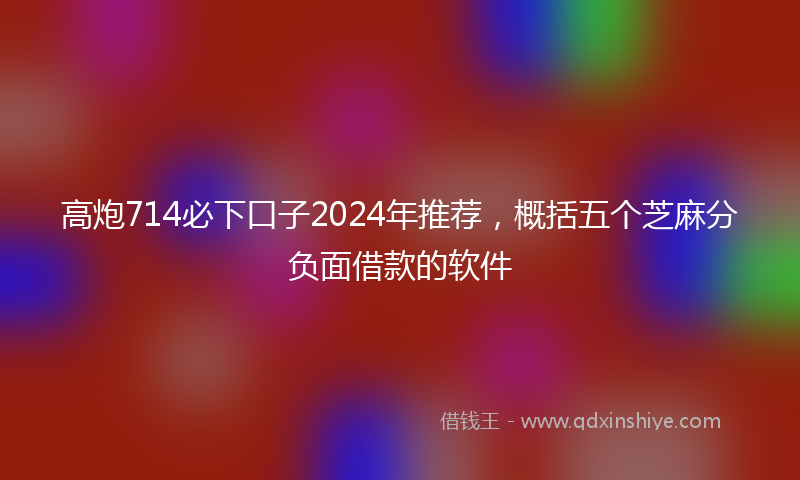 高炮714必下口子2024年推荐，概括五个芝麻分负面借款的软件