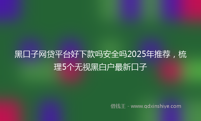 黑口子网贷平台好下款吗安全吗2025年推荐，梳理5个无视黑白户最新口子