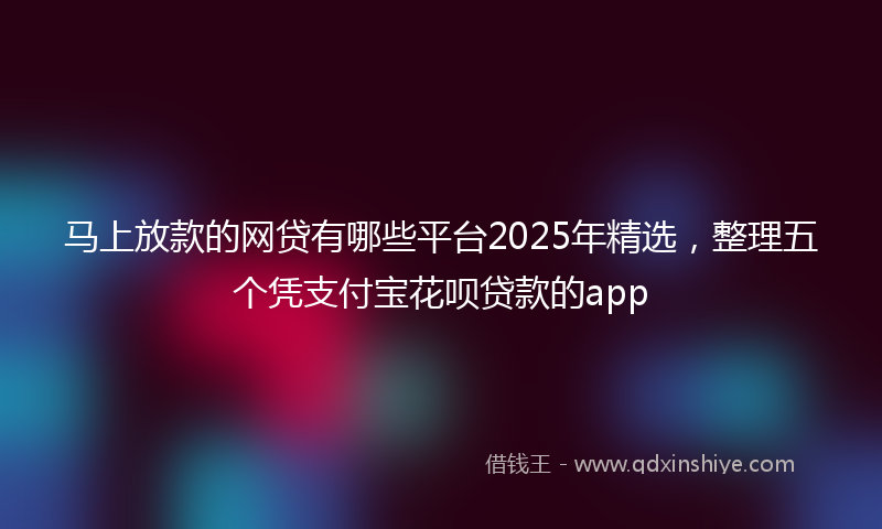 马上放款的网贷有哪些平台2025年精选，整理五个凭支付宝花呗贷款的app