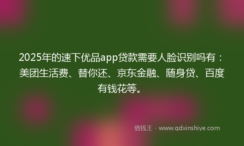 2025年的速下优品app贷款需要人脸识别吗有：美团生活费、替你还、京东金融、随身贷、百度有钱花等。
