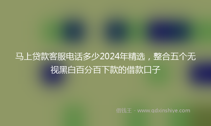 马上贷款客服电话多少2024年精选，整合五个无视黑白百分百下款的借款口子