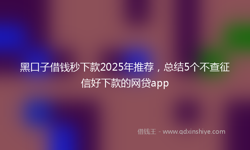黑口子借钱秒下款2025年推荐，总结5个不查征信好下款的网贷app
