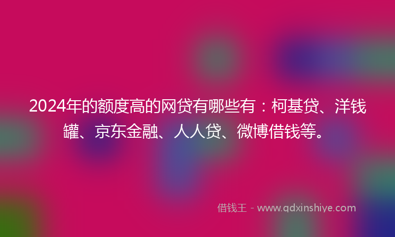 2024年的额度高的网贷有哪些有：柯基贷、洋钱罐、京东金融、人人贷、微博借钱等。