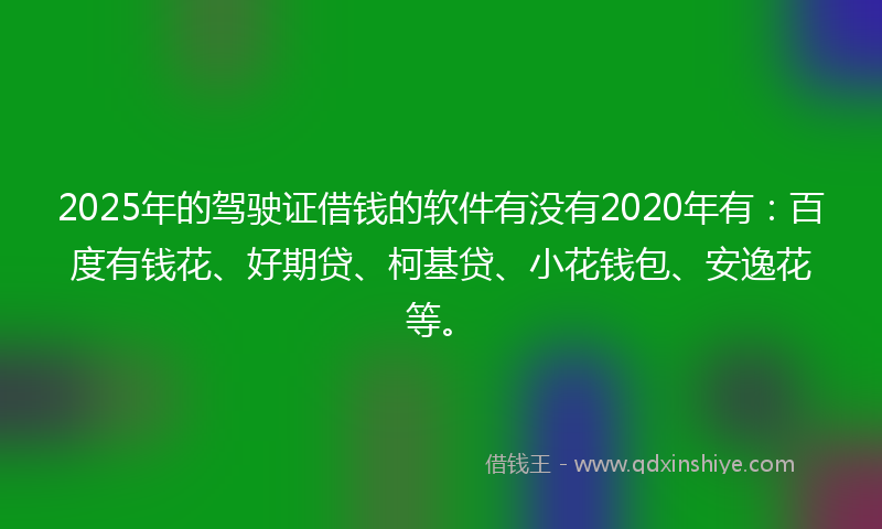2025年的驾驶证借钱的软件有没有2020年有：百度有钱花、好期贷、柯基贷、小花钱包、安逸花等。