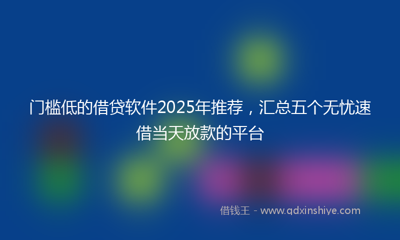门槛低的借贷软件2025年推荐，汇总五个无忧速借当天放款的平台