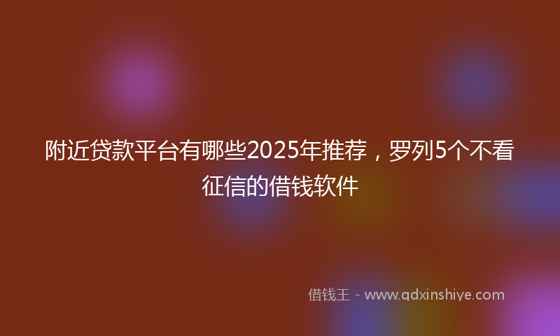 附近贷款平台有哪些2025年推荐，罗列5个不看征信的借钱软件