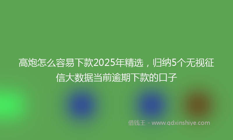 高炮怎么容易下款2025年精选，归纳5个无视征信大数据当前逾期下款的口子