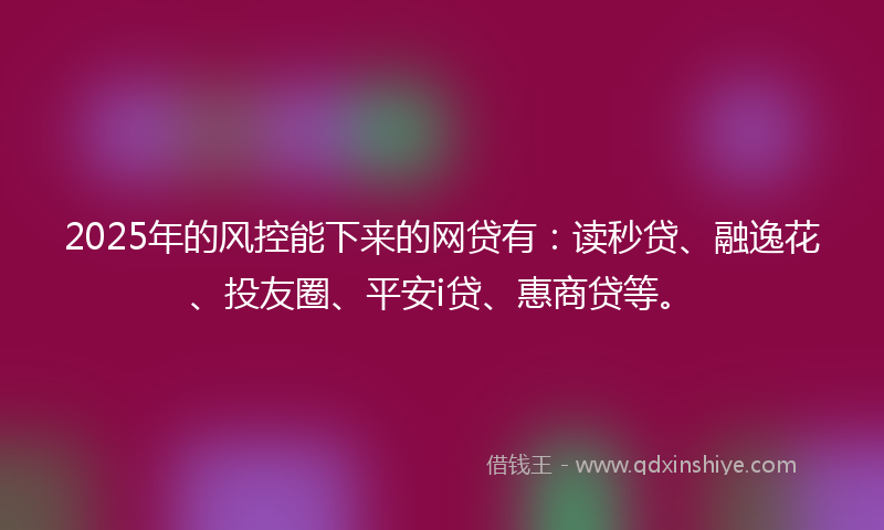 2025年的风控能下来的网贷有：读秒贷、融逸花、投友圈、平安i贷、惠商贷等。