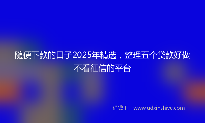 随便下款的口子2025年精选，整理五个贷款好做不看征信的平台