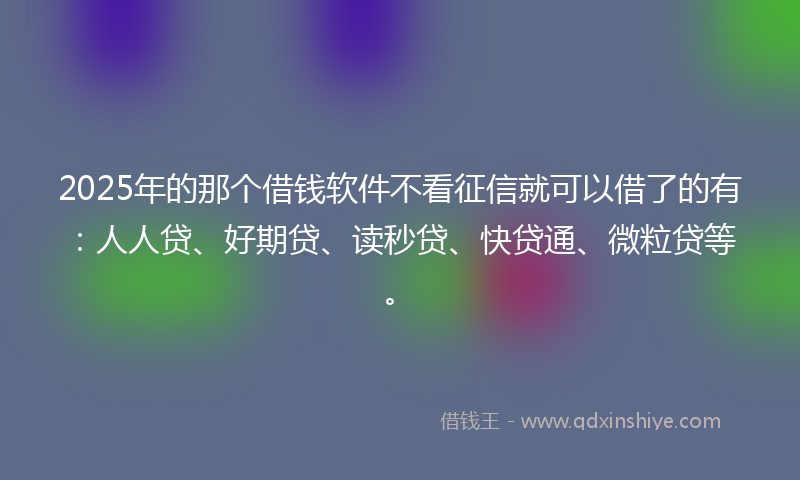2025年的那个借钱软件不看征信就可以借了的有：人人贷、好期贷、读秒贷、快贷通、微粒贷等。