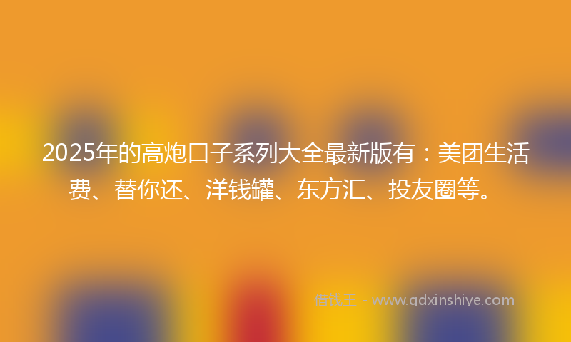 2025年的高炮口子系列大全最新版有：美团生活费、替你还、洋钱罐、东方汇、投友圈等。