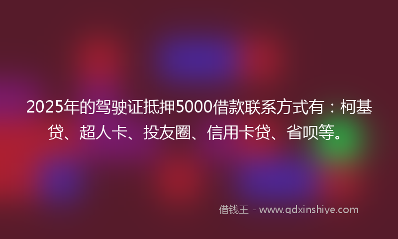 2025年的驾驶证抵押5000借款联系方式有：柯基贷、超人卡、投友圈、信用卡贷、省呗等。