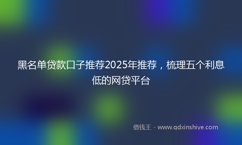 黑名单贷款口子推荐2025年推荐，梳理五个利息低的网贷平台