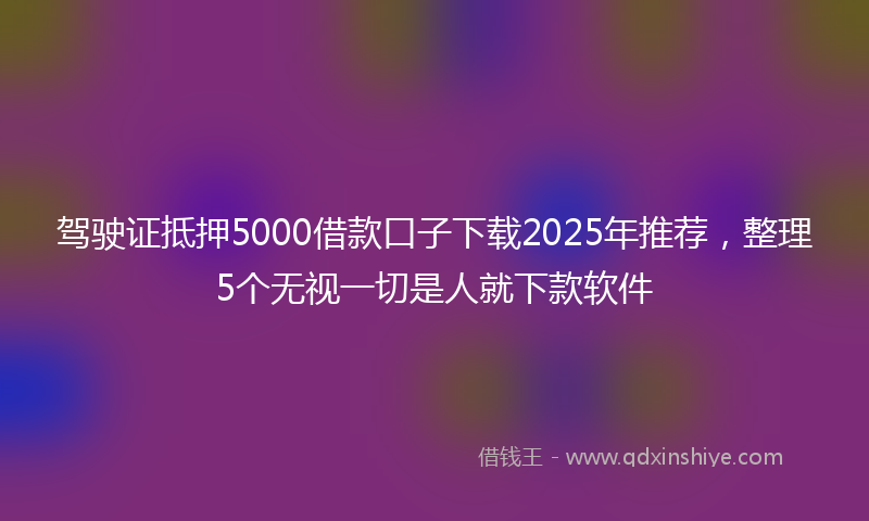 驾驶证抵押5000借款口子下载2025年推荐，整理5个无视一切是人就下款软件