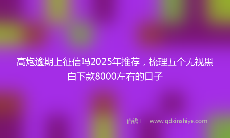 高炮逾期上征信吗2025年推荐，梳理五个无视黑白下款8000左右的口子