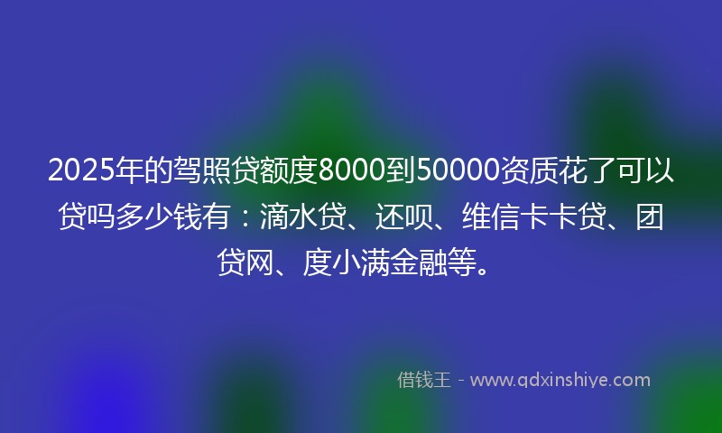 2025年的驾照贷额度8000到50000资质花了可以贷吗多少钱有：滴水贷、还呗、维信卡卡贷、团贷网、度小满金融等。