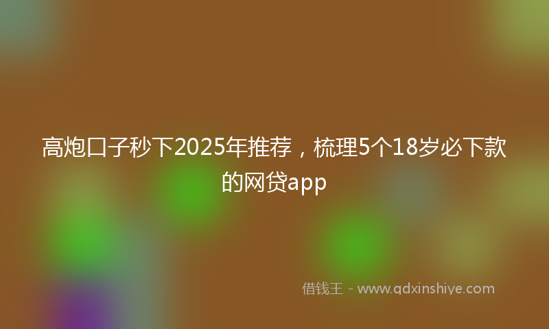 高炮口子秒下2025年推荐，梳理5个18岁必下款的网贷app