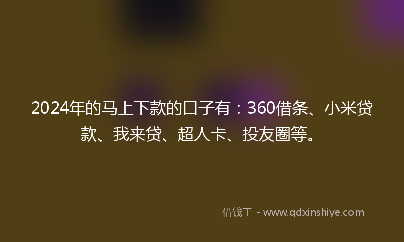 2024年的马上下款的口子有：360借条、小米贷款、我来贷、超人卡、投友圈等。