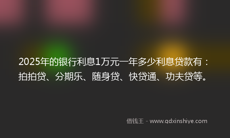 2025年的银行利息1万元一年多少利息贷款有：拍拍贷、分期乐、随身贷、快贷通、功夫贷等。