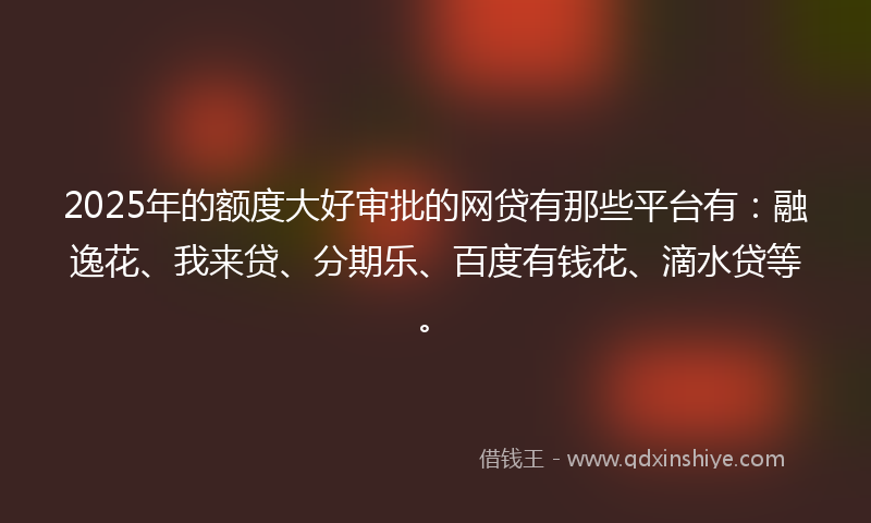 2025年的额度大好审批的网贷有那些平台有：融逸花、我来贷、分期乐、百度有钱花、滴水贷等。