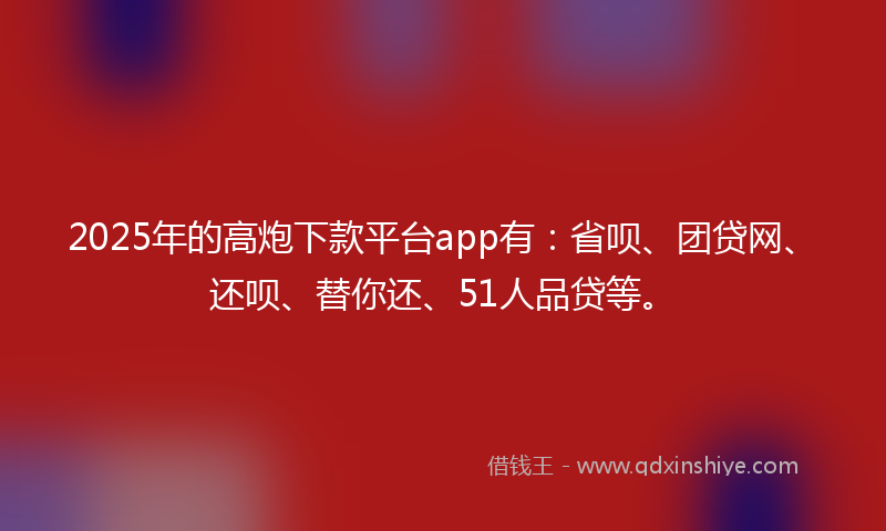 2025年的高炮下款平台app有：省呗、团贷网、还呗、替你还、51人品贷等。
