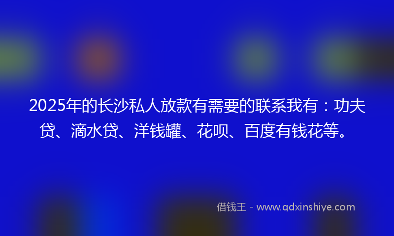 2025年的长沙私人放款有需要的联系我有：功夫贷、滴水贷、洋钱罐、花呗、百度有钱花等。