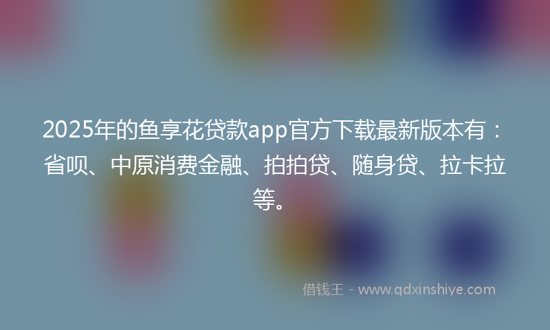 2025年的鱼享花贷款app官方下载最新版本有：省呗、中原消费金融、拍拍贷、随身贷、拉卡拉等。