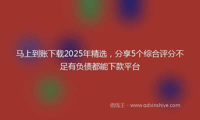 马上到账下载2025年精选，分享5个综合评分不足有负债都能下款平台
