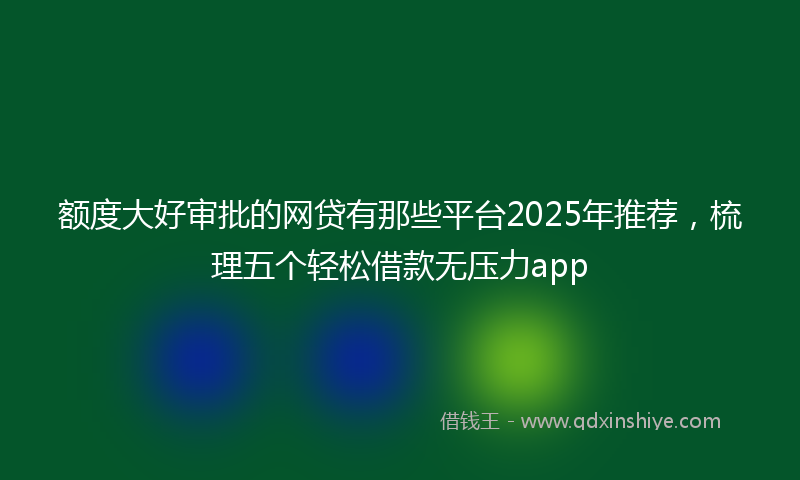 额度大好审批的网贷有那些平台2025年推荐，梳理五个轻松借款无压力app
