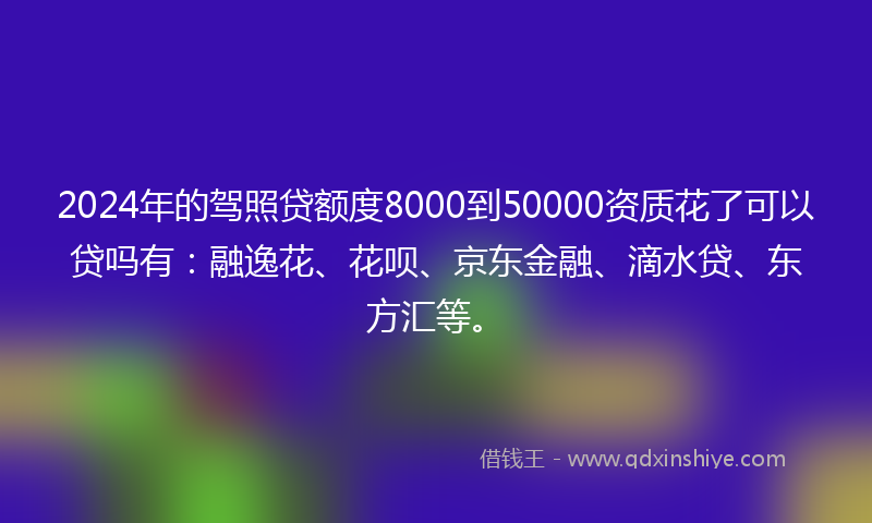 2024年的驾照贷额度8000到50000资质花了可以贷吗有：融逸花、花呗、京东金融、滴水贷、东方汇等。