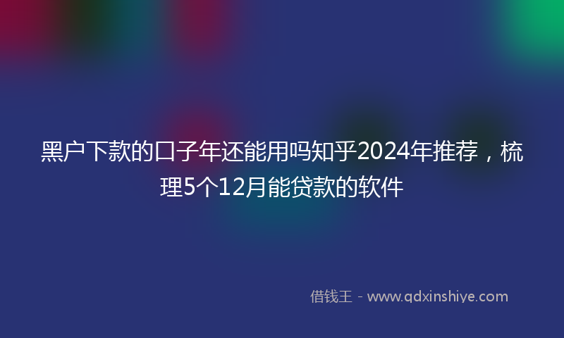 黑户下款的口子年还能用吗知乎2024年推荐，梳理5个12月能贷款的软件