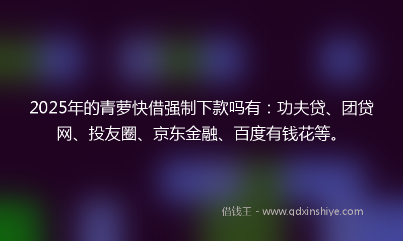 2025年的青萝快借强制下款吗有：功夫贷、团贷网、投友圈、京东金融、百度有钱花等。