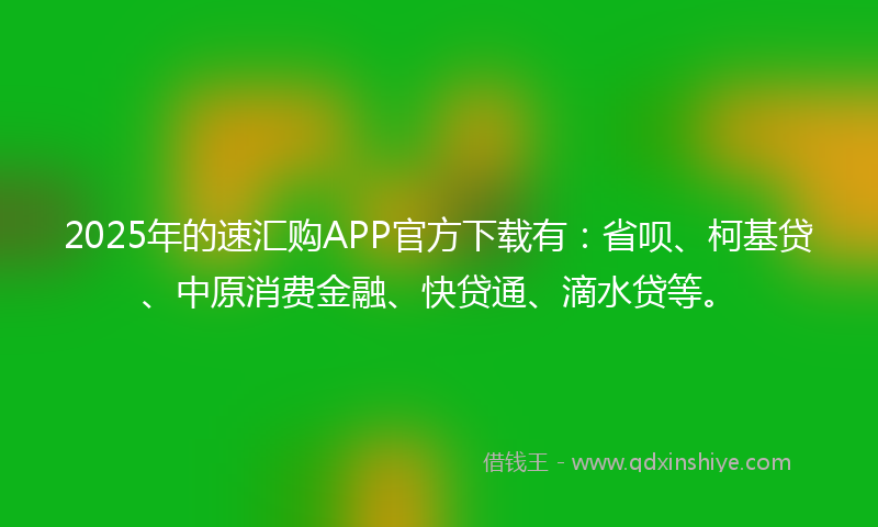 2025年的速汇购APP官方下载有：省呗、柯基贷、中原消费金融、快贷通、滴水贷等。