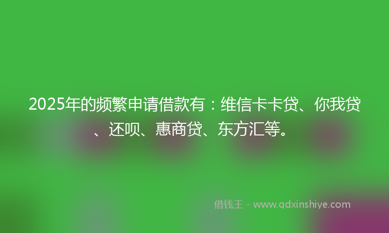 2025年的频繁申请借款有：维信卡卡贷、你我贷、还呗、惠商贷、东方汇等。