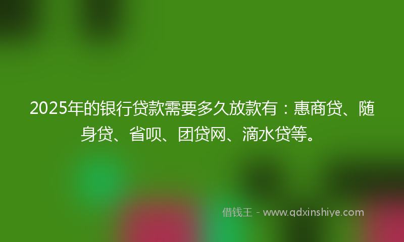 2025年的银行贷款需要多久放款有：惠商贷、随身贷、省呗、团贷网、滴水贷等。