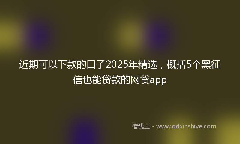 近期可以下款的口子2025年精选，概括5个黑征信也能贷款的网贷app