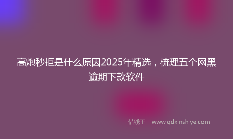 高炮秒拒是什么原因2025年精选，梳理五个网黑逾期下款软件
