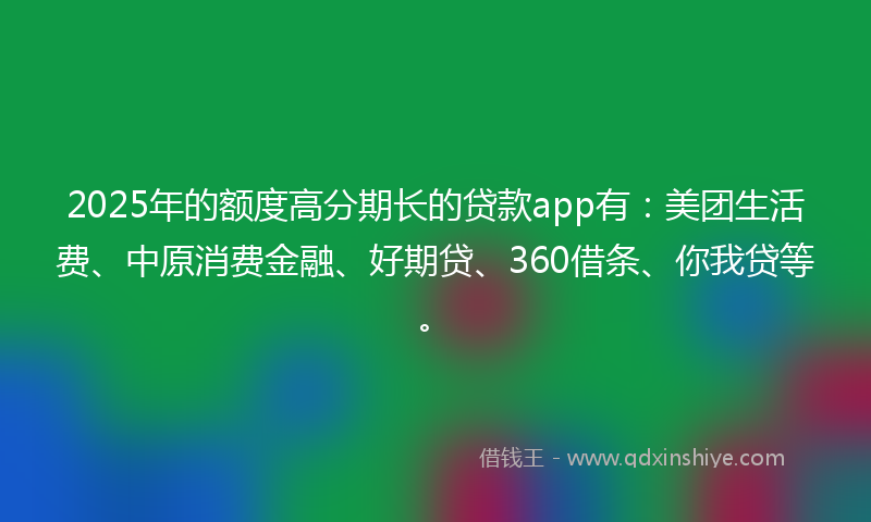 2025年的额度高分期长的贷款app有：美团生活费、中原消费金融、好期贷、360借条、你我贷等。