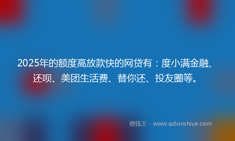 2025年的额度高放款快的网贷有：度小满金融、还呗、美团生活费、替你还、投友圈等。