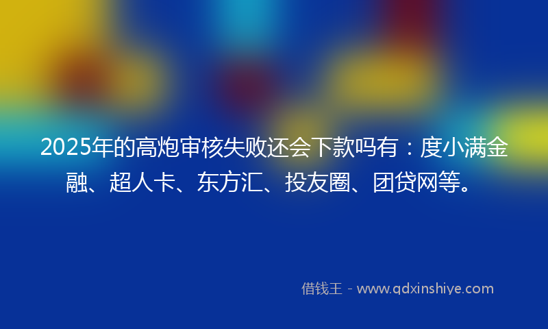 2025年的高炮审核失败还会下款吗有：度小满金融、超人卡、东方汇、投友圈、团贷网等。
