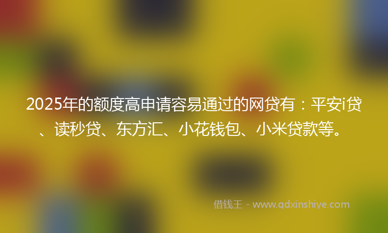 2025年的额度高申请容易通过的网贷有：平安i贷、读秒贷、东方汇、小花钱包、小米贷款等。