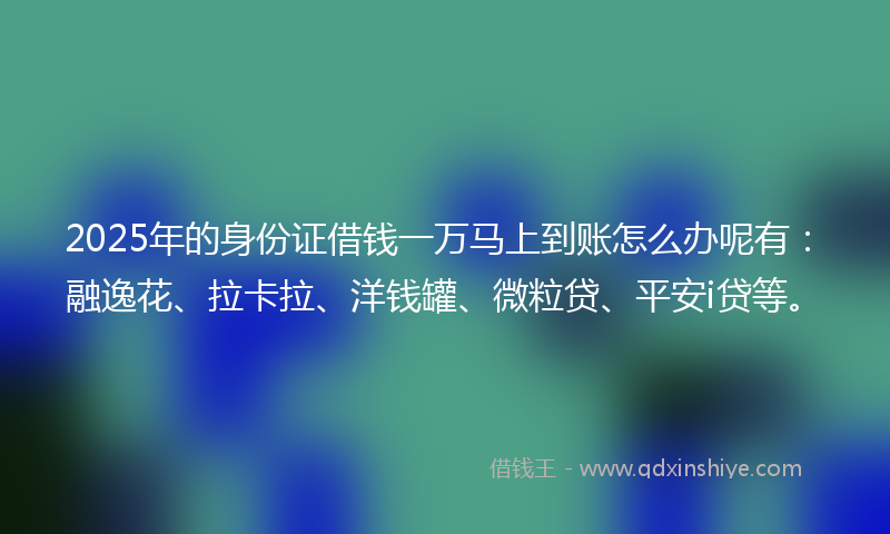 2025年的身份证借钱一万马上到账怎么办呢有：融逸花、拉卡拉、洋钱罐、微粒贷、平安i贷等。