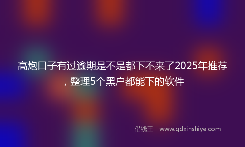 高炮口子有过逾期是不是都下不来了2025年推荐，整理5个黑户都能下的软件