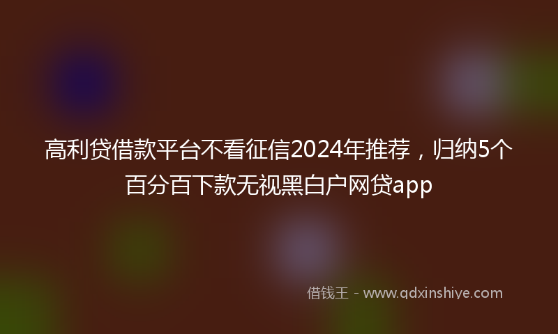 高利贷借款平台不看征信2024年推荐，归纳5个百分百下款无视黑白户网贷app